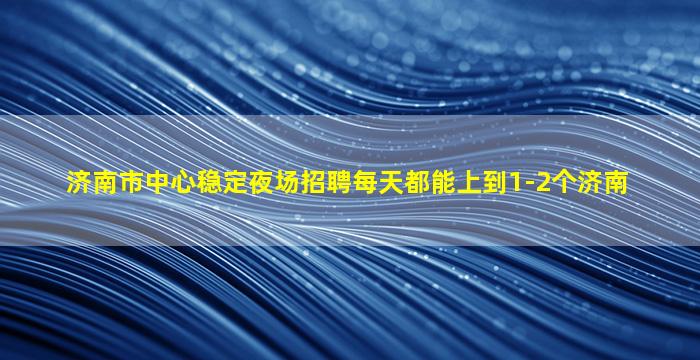 济南市中心稳定夜场招聘每天都能上到1-2个济南